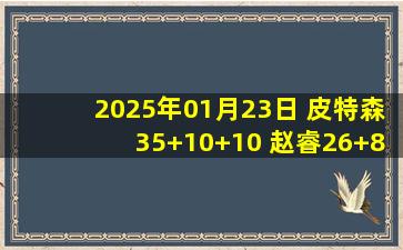 2025年01月23日 皮特森35+10+10 赵睿26+8 姜伟泽34分 新疆大胜吉林迎4连胜